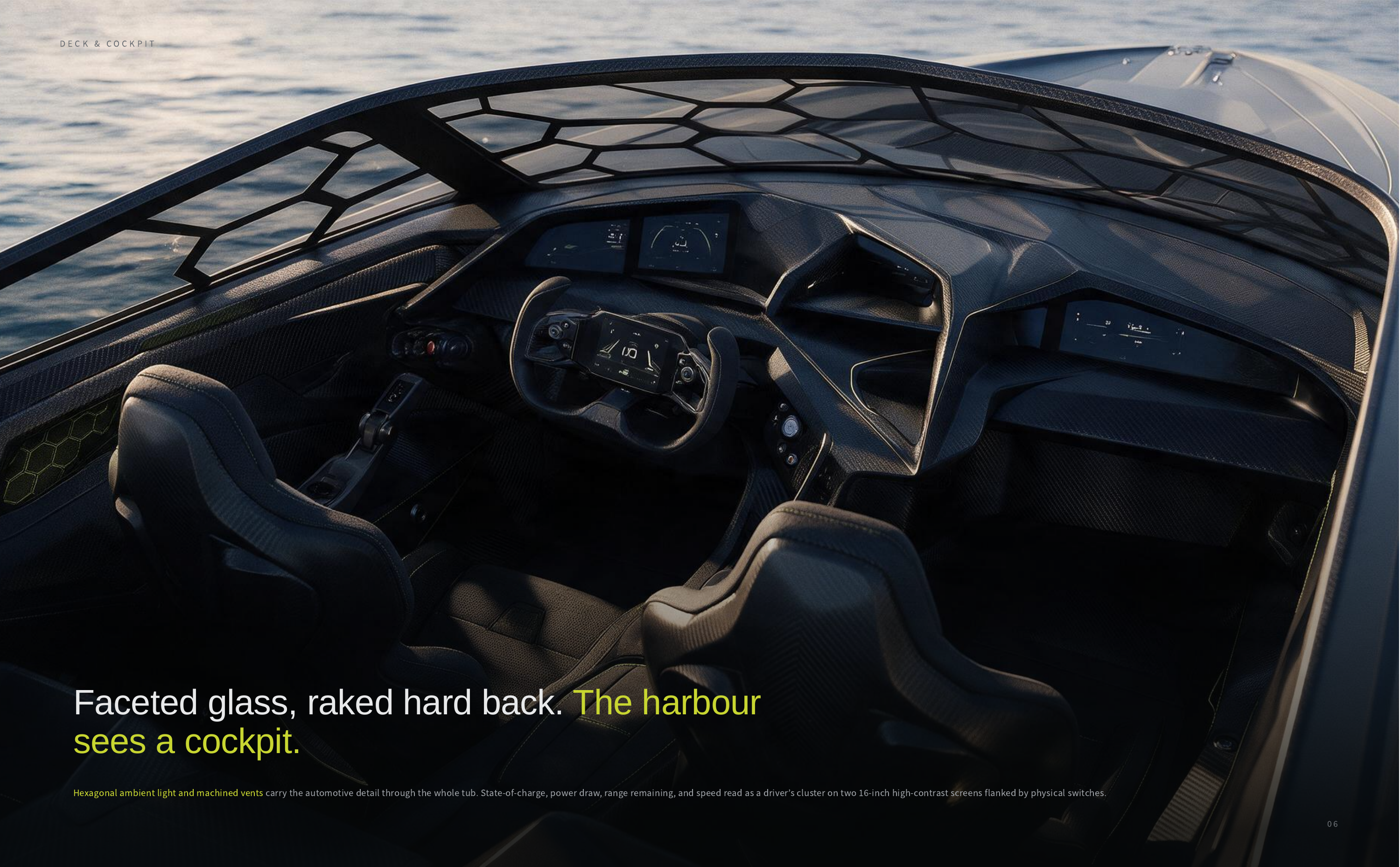 DECK & COCKPIT Faceted glass, raked hard back. The harbour sees a cockpit. Hexagonal ambient light and machined vents carry the automotive detail through the whole tub. State-of-charge, power draw, range remaining, and speed read as a driver’s cluster on two 16-inch high-contrast screens flanked by…