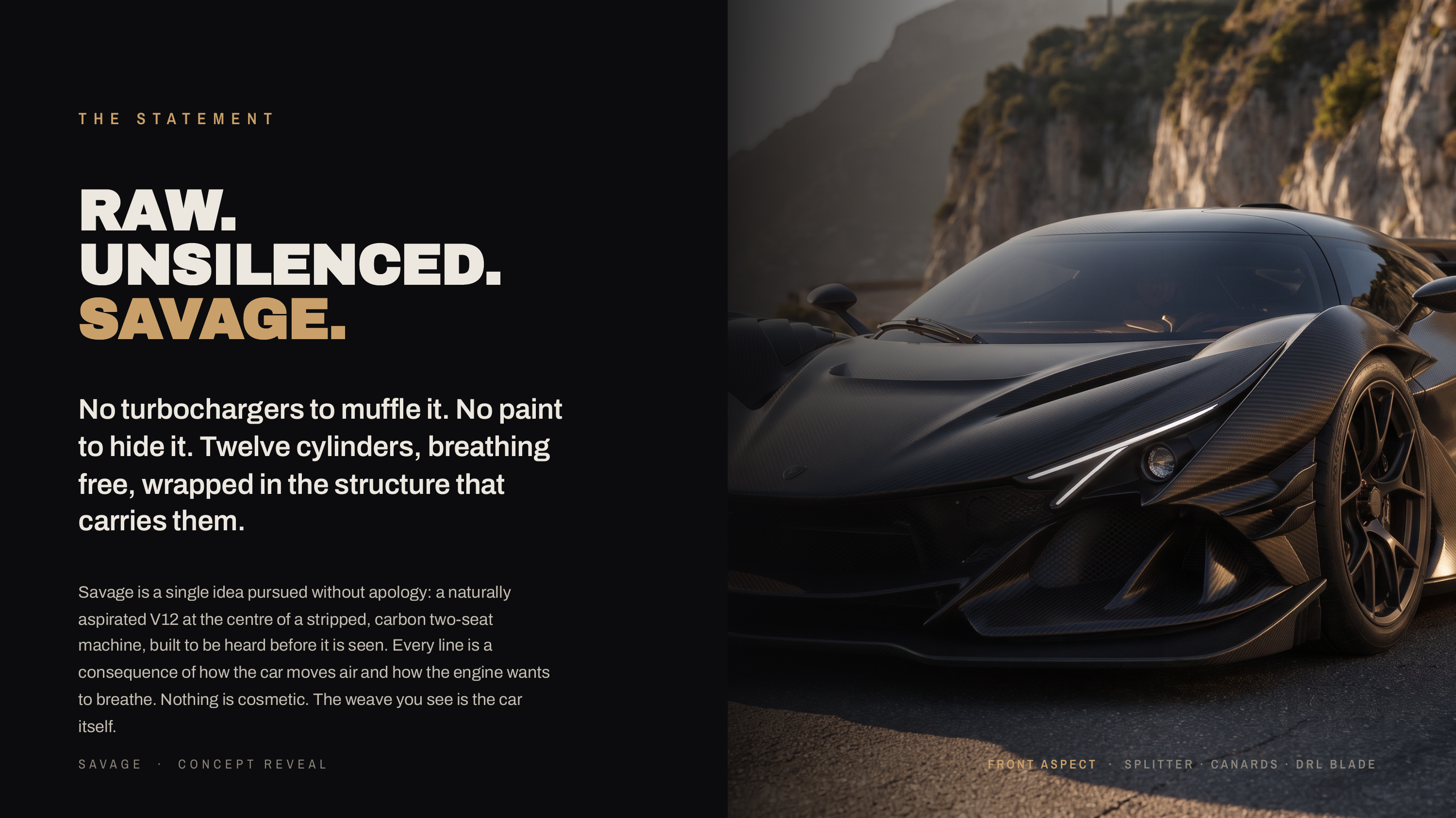 T H E S TAT E M E N T RAW. UNSILENCED. SAVAGE. No turbochargers to muffle it. No paint to hide it. Twelve cylinders, breathing free, wrapped in the structure that carries them. Savage is a single idea pursued without apology: a naturally aspirated V12 at the centre of a stripped, carbon two-seat…