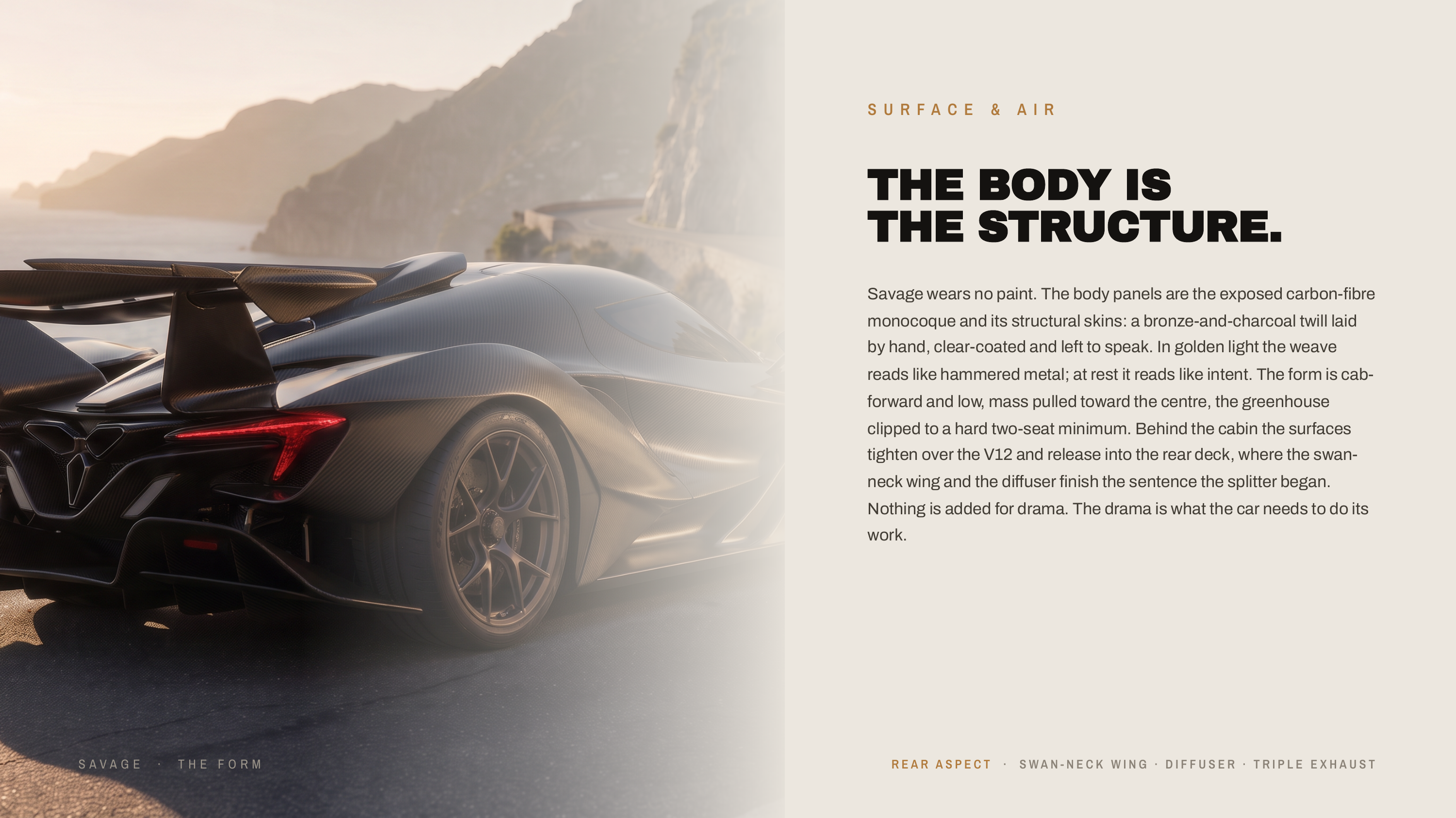 S U R FA C E & A I R THE BODY IS THE STRUCTURE. Savage wears no paint. The body panels are the exposed carbon-fibre monocoque and its structural skins: a bronze-and-charcoal twill laid by hand, clear-coated and left to speak. In golden light the weave reads like hammered metal; at rest it reads…
