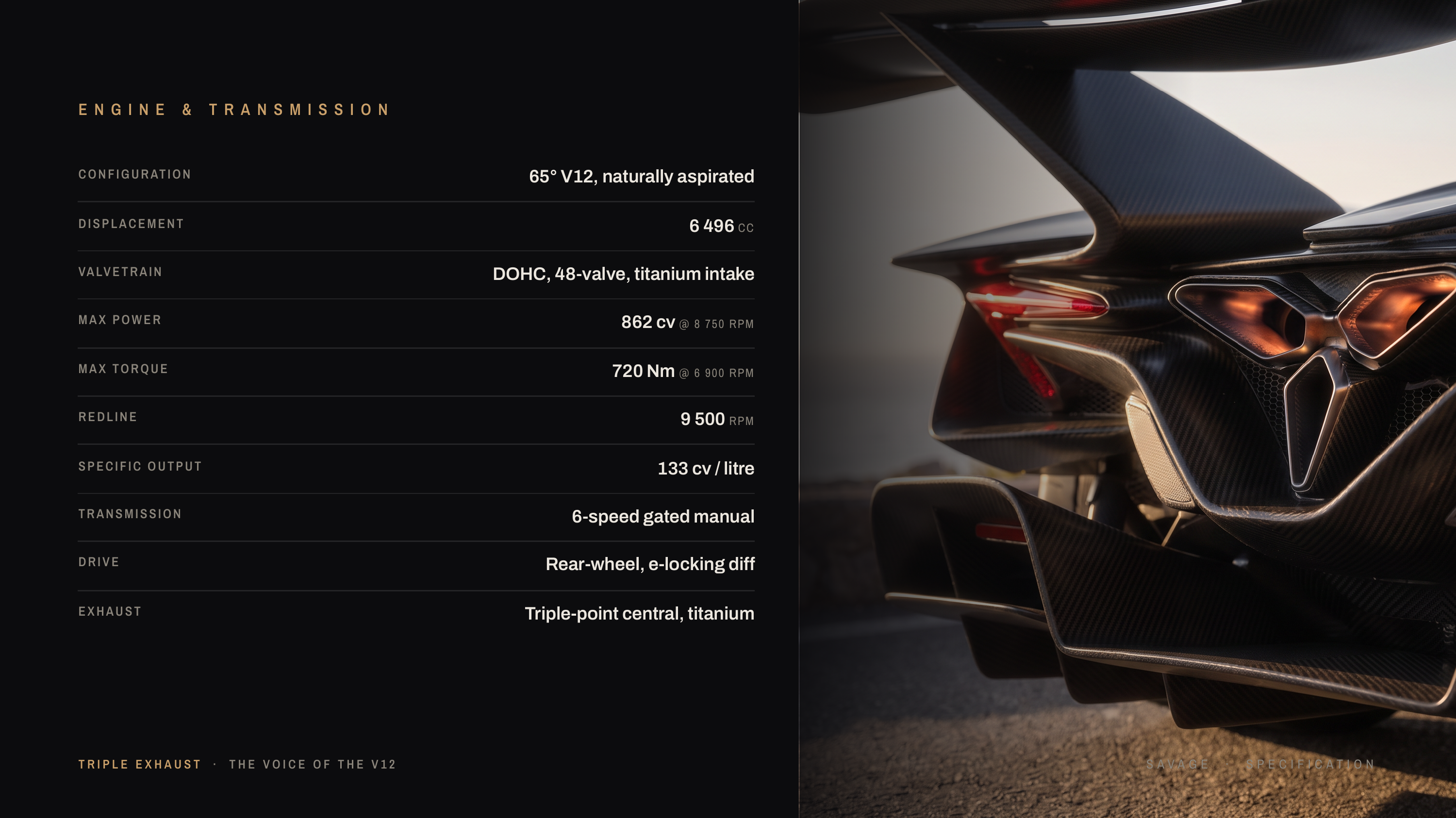 E N G I N E & T R A N S M I S S I O N C O N F I G U R AT I O N 65° V12, naturally aspirated DISPLACEMENT 6 496 CC VA LV E T R A I N DOHC, 48-valve, titanium intake MAX POWER 862 cv @ 8 750 RPM MAX TORQUE 720 Nm @ 6 900 RPM REDLINE 9 500 RPM SPECIFIC OUTPUT 133 cv / litre TRANSMISSION 6-speed gated…