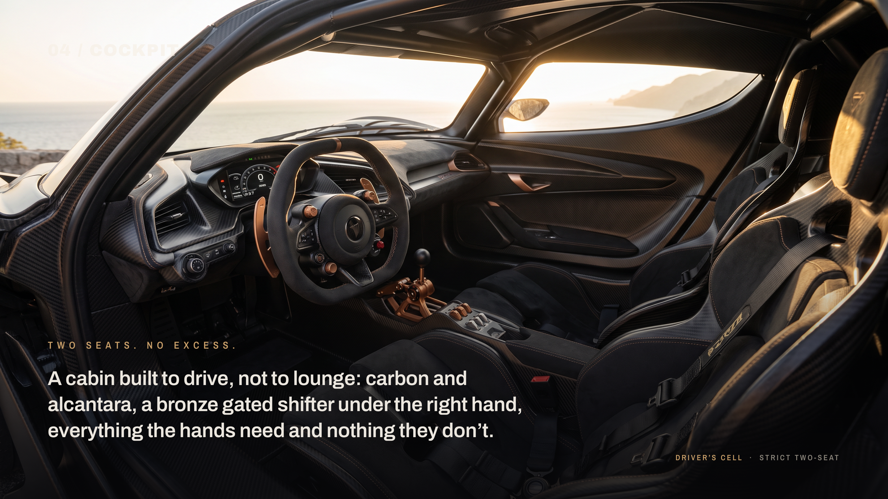 04 / COCKPIT T W O S E AT S . N O E X C E S S . A cabin built to drive, not to lounge: carbon and alcantara, a bronze gated shifter under the right hand, everything the hands need and nothing they don’t. DRIVER’S CELL · S T R I C T T W O - S E AT