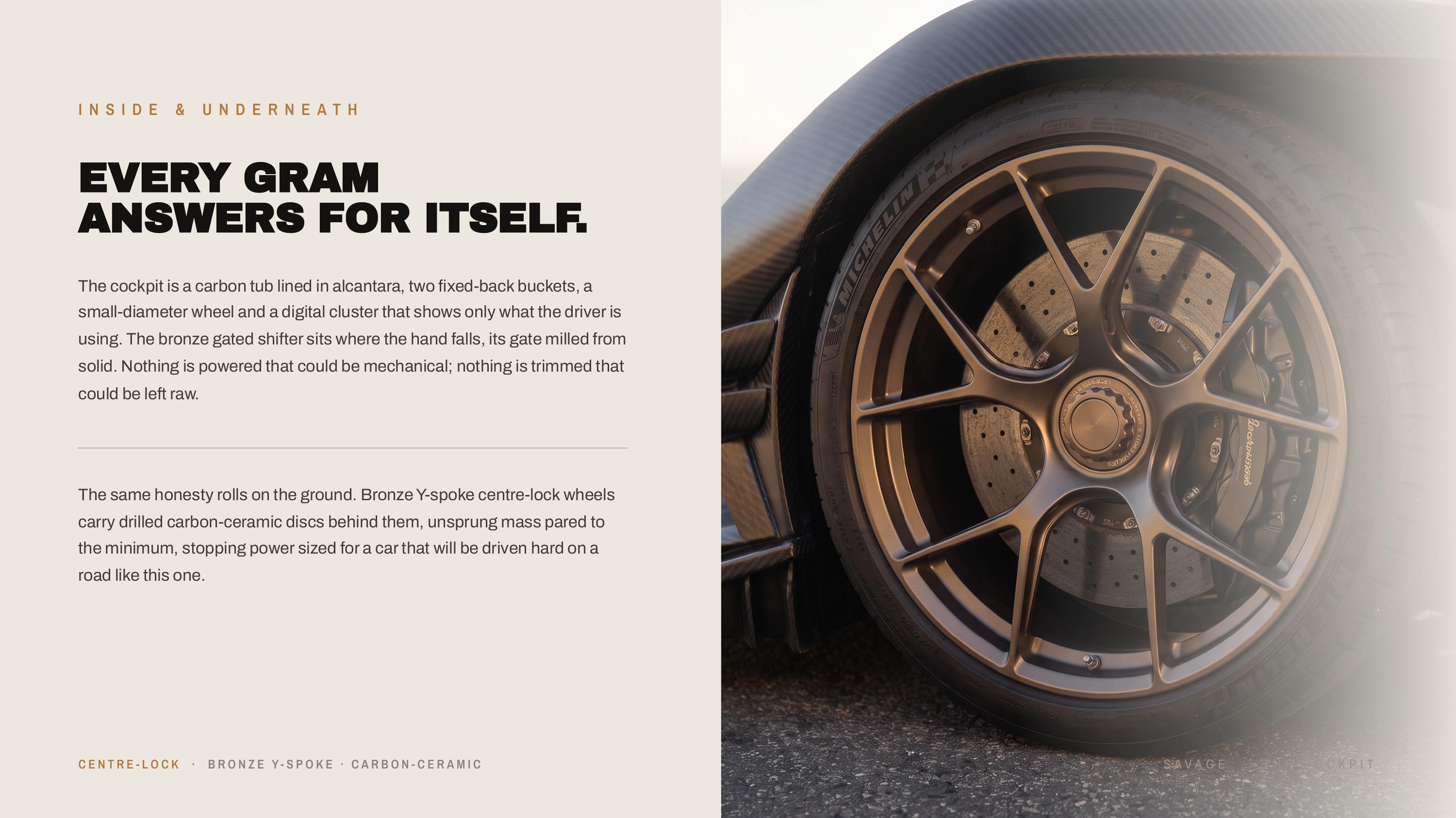 I N S I D E & U N D E R N E AT H EVERY GRAM ANSWERS FOR ITSELF. The cockpit is a carbon tub lined in alcantara, two fixed-back buckets, a small-diameter wheel and a digital cluster that shows only what the driver is using. The bronze gated shifter sits where the hand falls, its gate milled from…
