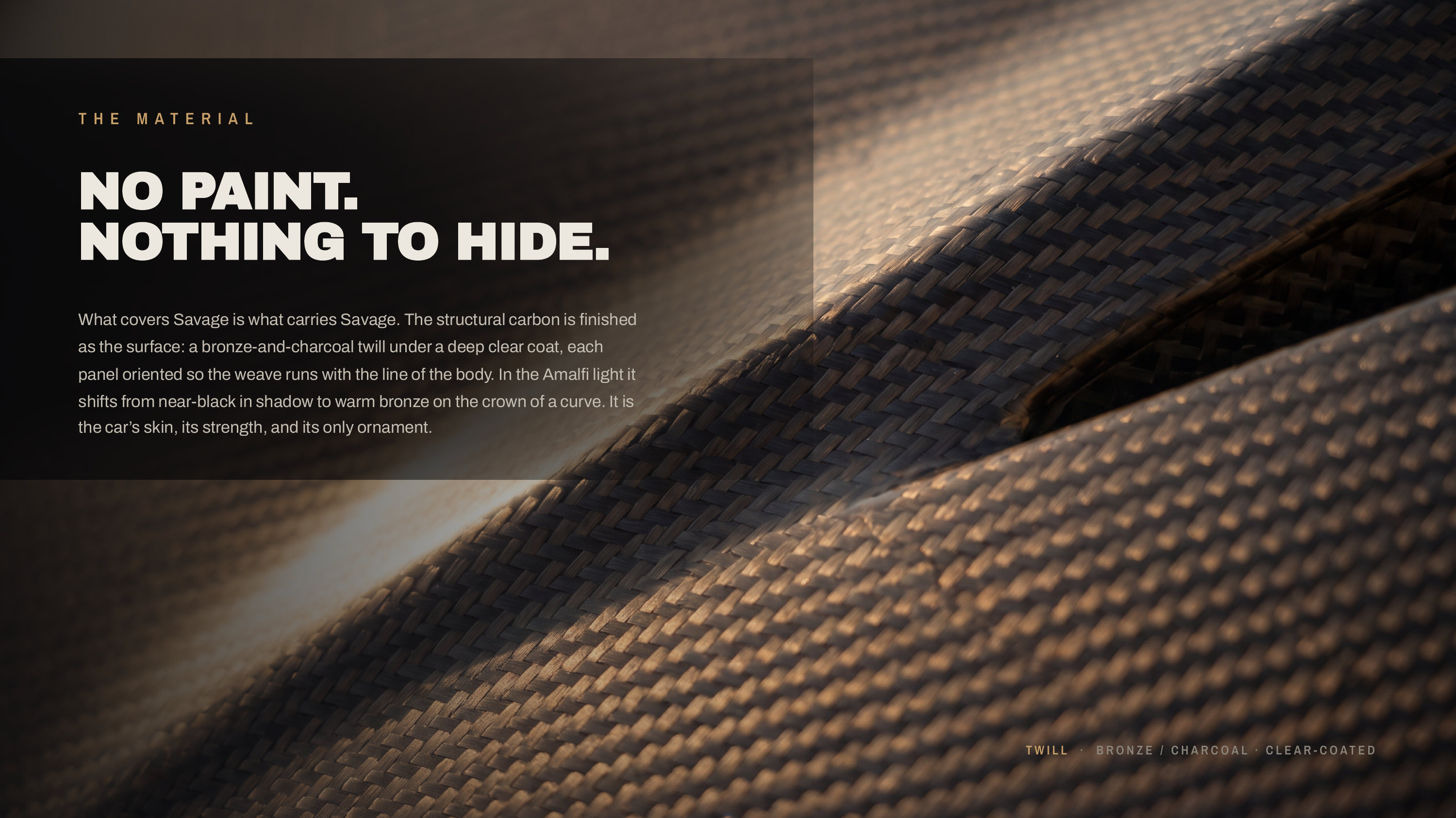 T H E M AT E R I A L NO PAINT. NOTHING TO HIDE. What covers Savage is what carries Savage. The structural carbon is finished as the surface: a bronze-and-charcoal twill under a deep clear coat, each panel oriented so the weave runs with the line of the body. In the Amalfi light it shifts from…