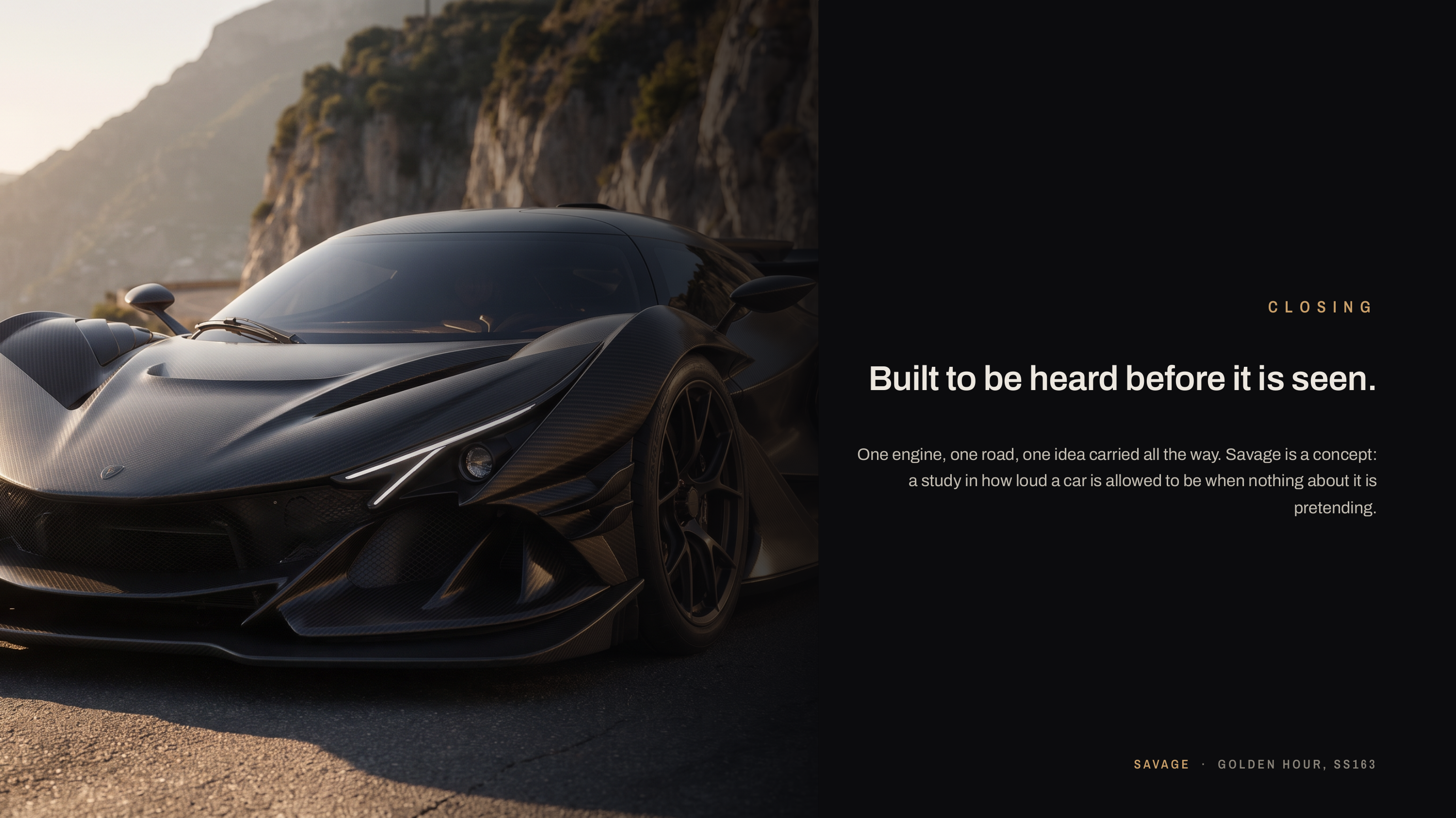 C L O S I N G Built to be heard before it is seen. One engine, one road, one idea carried all the way. Savage is a concept: a study in how loud a car is allowed to be when nothing about it is pretending. S AVA G E · GOLDEN HOUR, SS163
