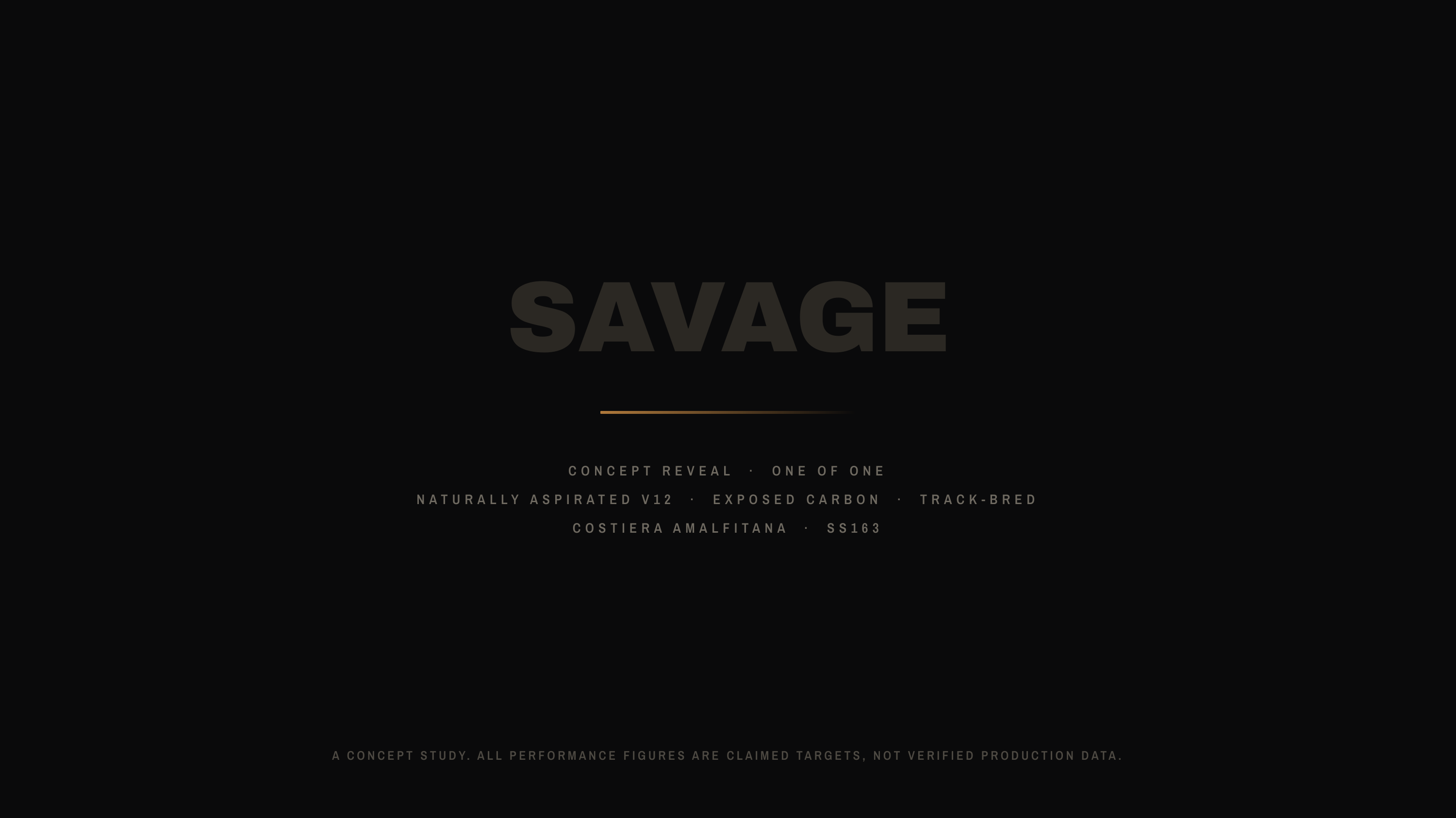 SAVAGE CONCEPT REVEAL NATURALLY ASPIRATED V12 · · ONE OF ONE EXPOSED CARBON COSTIERA AMALFITANA · · TRACK-BRED SS163 A C O N C E P T S T U D Y. A L L P E R F O R M A N C E F I G U R E S A R E C L A I M E D T A R G E T S , N O T V E R I F I E D P R O D U C T I O N D A T A .