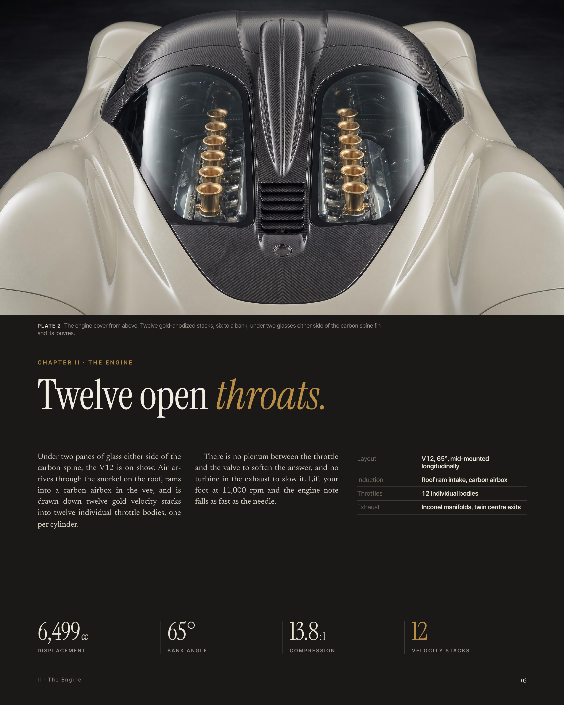 P L AT E 2 The engine cover from above. Twelve gold-anodized stacks, six to a bank, under two glasses either side of the carbon spine fin and its louvres. CHAPTER II · THE ENGINE Twelve open throats. Under two panes of glass either side of the carbon spine, the V12 is on show. Air ar‐ rives through…