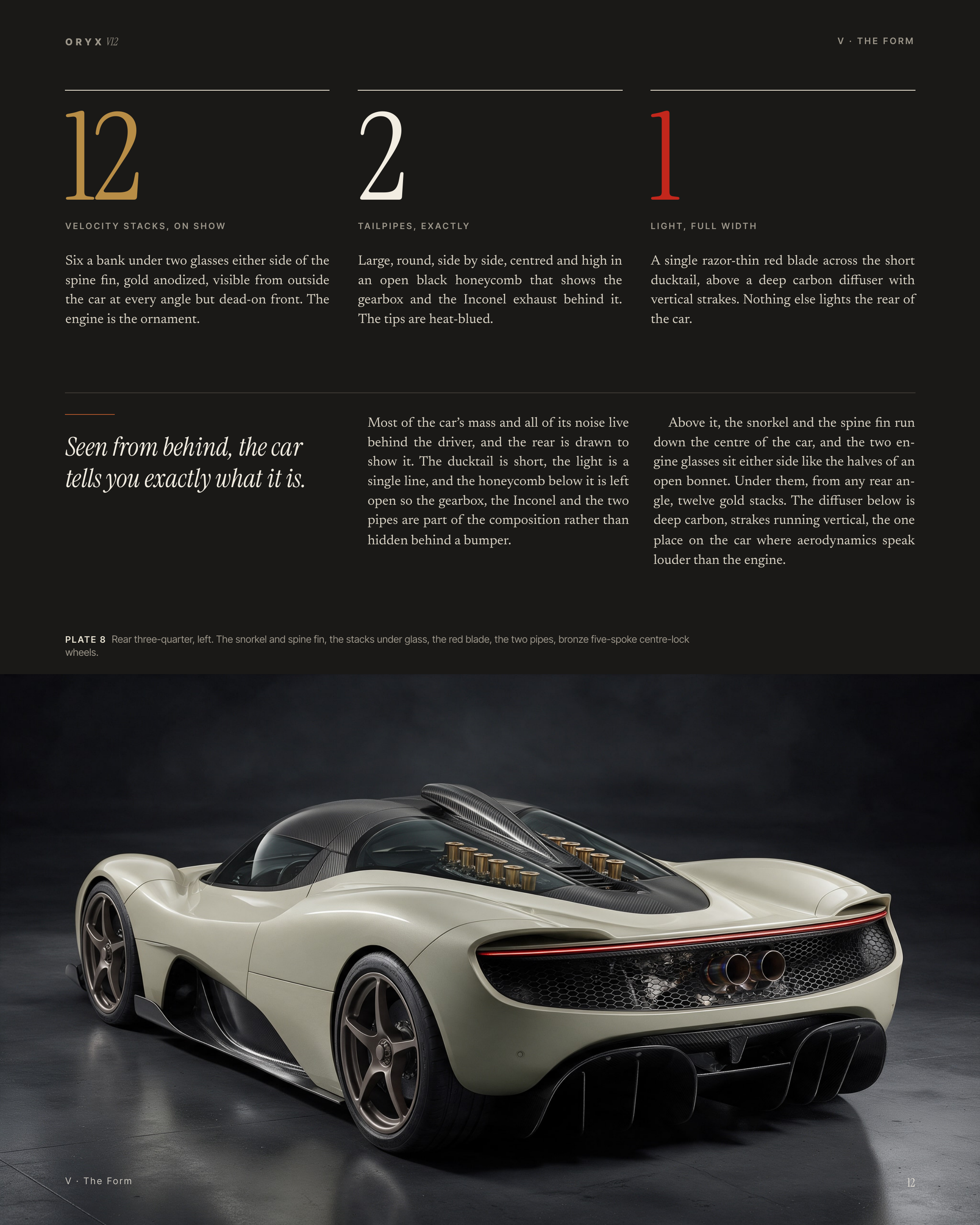 O R Y X V12 V · THE FORM 12 2 1 Six a bank under two glasses either side of the spine fin, gold anodized, visible from outside the car at every angle but dead-on front. The engine is the ornament. Large, round, side by side, centred and high in an open black honeycomb that shows the gearbox and the…