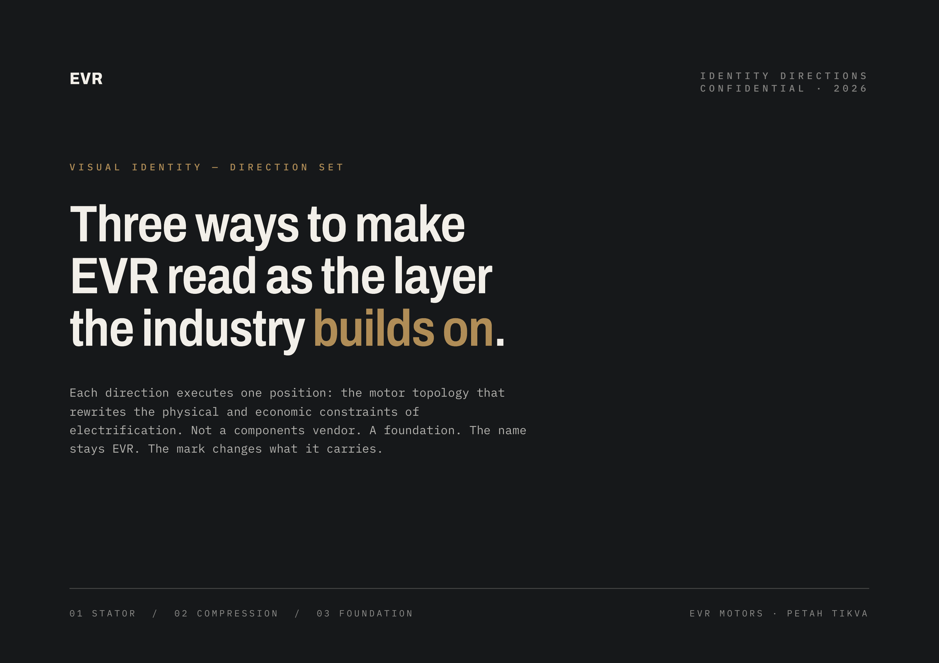 EVR VISUAL IDENTITY DIRECTIONS CONFIDENTIAL · 2026 IDENTITY — DIRECTION SET Three ways to make EVR read as the layer the industry builds on. Each direction executes one position: the motor topology that rewrites the physical and economic constraints of electrification. Not a components vendor. A…