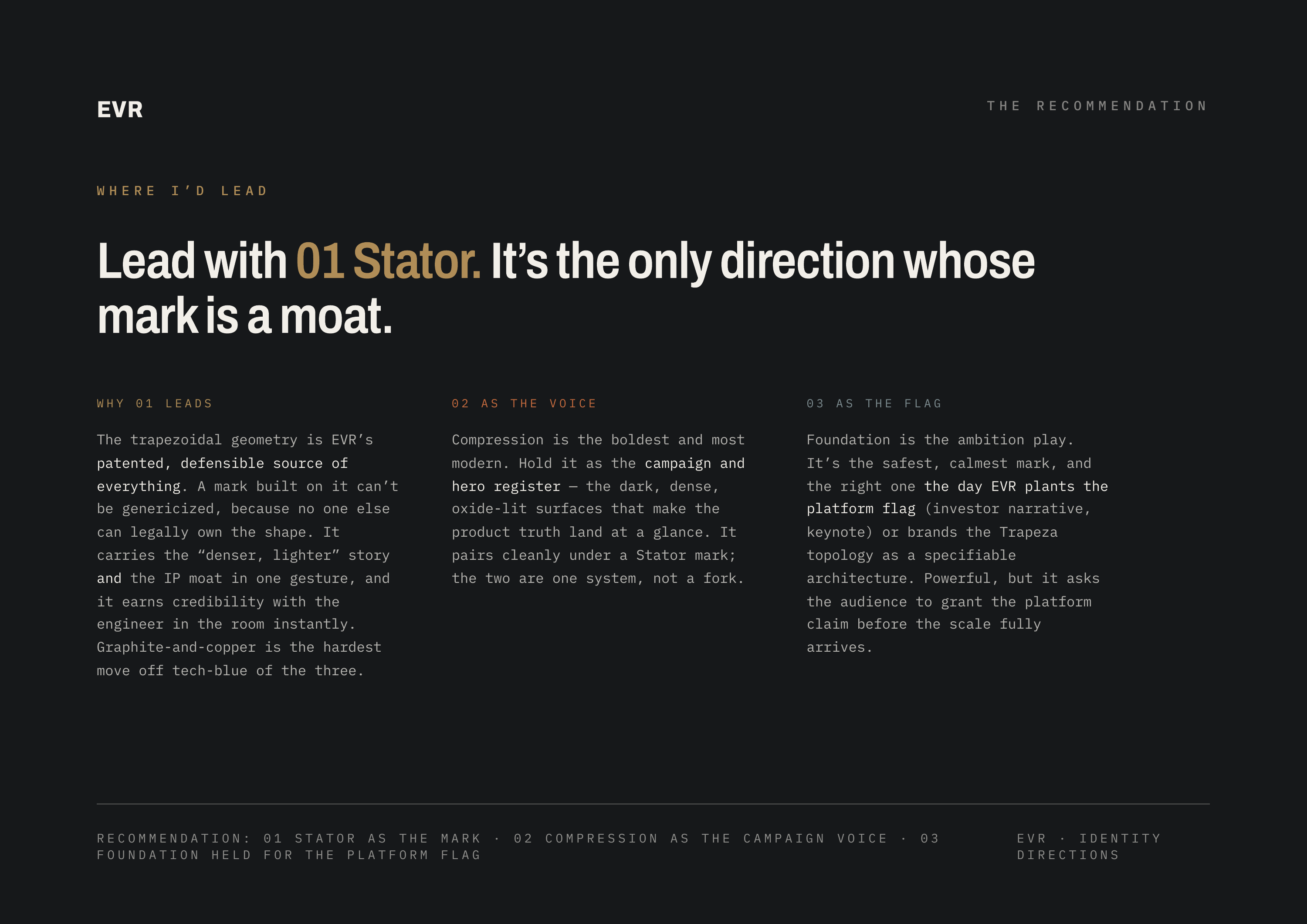 EVR WHERE THE I’D RECOMMENDATION LEAD Lead with 01 Stator. It’s the only direction whose mark is a moat. WHY 01 LEADS 02 AS THE VOICE 03 AS THE FLAG The trapezoidal geometry is EVR’s Compression is the boldest and most Foundation is the ambition play. patented, defensible source of modern. Hold it…